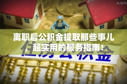三江离职后公积金提取那些事儿，超实用的服务指南！