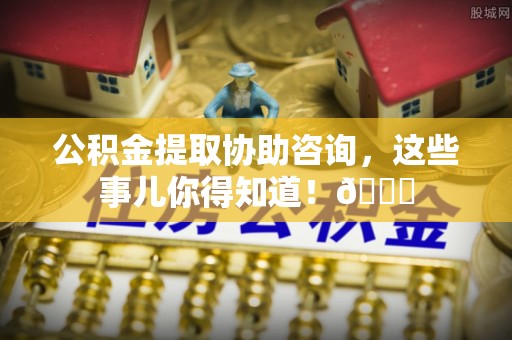 三江公积金提取协助咨询，这些事儿你得知道！😎